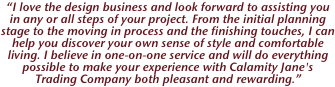 “I love the design business and look forward to assisting you in any or all steps of your project. From the initial planning stage to the moving in process and the finishing touches, I can help you discover your own sense of style and comfortable living. I believe in one-on-one service and will do everything possible to make your experience with Calamity Jane's Trading Company both pleasant and rewarding.”