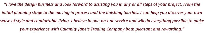 “I love the design business and look forward to assisting you in any or all steps of your project. From the initial planning stage to the moving in process and the finishing touches, I can help you discover your own sense of style and comfortable living. I believe in one-on-one service and will do everything possible to make your experience with Calamity Jane's Trading Company both pleasant and rewarding.”